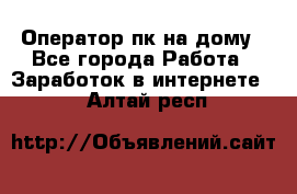 Оператор пк на дому - Все города Работа » Заработок в интернете   . Алтай респ.